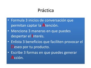 Práctica
• Formula 3 inicios de conversación que
  permitan captar la Atención.
• Menciona 3 maneras en que puedes
  despertar el Interés.
• Enlista 3 beneficios que faciliten provocar el
  Deseo por tu producto.
• Escribe 3 formas en que puedes generar
  Acción.
 
