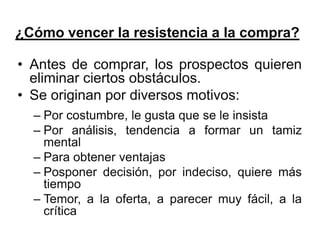 ¿Cómo vencer la resistencia a la compra?

• Antes de comprar, los prospectos quieren
  eliminar ciertos obstáculos.
• Se originan por diversos motivos:
  – Por costumbre, le gusta que se le insista
  – Por análisis, tendencia a formar un tamiz
    mental
  – Para obtener ventajas
  – Posponer decisión, por indeciso, quiere más
    tiempo
  – Temor, a la oferta, a parecer muy fácil, a la
    crítica
 
