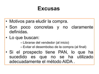 Excusas

• Motivos para eludir la compra.
• Son poco concretas y no claramente
  definidas.
• Lo que buscan:
      – Librarse del vendedor (al inicio)
      – Evitar el desembolso de la compra (al final)
• Si el prospecto tiene PAN, lo que ha
  sucedido es que no se ha utilizado
  adecuadamente el método AIDA .
 