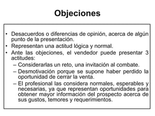 Objeciones

• Desacuerdos o diferencias de opinión, acerca de algún
  punto de la presentación.
• Representan una actitud lógica y normal.
• Ante las objeciones, el vendedor puede presentar 3
  actitudes:
   – Considerarlas un reto, una invitación al combate.
   – Desmotivación porque se supone haber perdido la
     oportunidad de cerrar la venta.
   – El profesional las considera normales, esperables y
     necesarias, ya que representan oportunidades para
     obtener mayor información del prospecto acerca de
     sus gustos, temores y requerimientos.
 