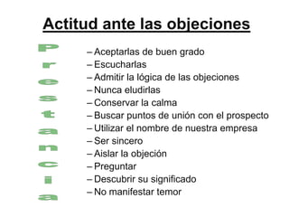 Actitud ante las objeciones
     – Aceptarlas de buen grado
     – Escucharlas
     – Admitir la lógica de las objeciones
     – Nunca eludirlas
     – Conservar la calma
     – Buscar puntos de unión con el prospecto
     – Utilizar el nombre de nuestra empresa
     – Ser sincero
     – Aislar la objeción
     – Preguntar
     – Descubrir su significado
     – No manifestar temor
 