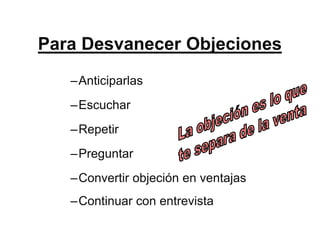 Para Desvanecer Objeciones
   –Anticiparlas
   –Escuchar
   –Repetir
   –Preguntar
   –Convertir objeción en ventajas
   –Continuar con entrevista
 