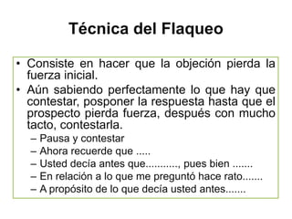 Técnica del Flaqueo

• Consiste en hacer que la objeción pierda la
  fuerza inicial.
• Aún sabiendo perfectamente lo que hay que
  contestar, posponer la respuesta hasta que el
  prospecto pierda fuerza, después con mucho
  tacto, contestarla.
  –   Pausa y contestar
  –   Ahora recuerde que .....
  –   Usted decía antes que..........., pues bien .......
  –   En relación a lo que me preguntó hace rato.......
  –   A propósito de lo que decía usted antes.......
 