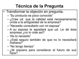 Técnica de la Pregunta
• Transformar la objeción en pregunta.
  – “Su producto es poco conocido”
  – ¿Cree ud. que la calidad está necesariamente
    unida a la antigüedad de la empresa?
  – “Necesito consultarlo con mi esposa”
  – A su esposa le agradará que ud. Le dé ésta
    sorpresa ¿no lo cree así?
  – “No lo necesito”
  – ¿Está seguro también de que no lo necesitará
    mañana?
  – “No tengo tiempo”
  – ¿Ni siquiera para considerar el futuro de sus
    hijos?
 