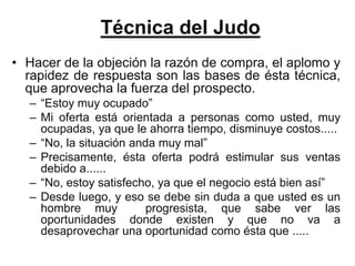 Técnica del Judo
• Hacer de la objeción la razón de compra, el aplomo y
  rapidez de respuesta son las bases de ésta técnica,
  que aprovecha la fuerza del prospecto.
  – “Estoy muy ocupado”
  – Mi oferta está orientada a personas como usted, muy
    ocupadas, ya que le ahorra tiempo, disminuye costos.....
  – “No, la situación anda muy mal”
  – Precisamente, ésta oferta podrá estimular sus ventas
    debido a......
  – “No, estoy satisfecho, ya que el negocio está bien así”
  – Desde luego, y eso se debe sin duda a que usted es un
    hombre muy           progresista, que sabe ver las
    oportunidades donde existen y que no va a
    desaprovechar una oportunidad como ésta que .....
 