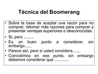 Técnica del Boomerang
• Sobre la base de aceptar una razón para no
  comprar, retomar más razones para comprar y
  presentar ventajas superiores o desconocidas.
• Si, pero .........
• Es un buen punto a considerar, sin
  embargo......
• Parece así, pero si usted considera.......
• Coincidimos en ese punto, sin embargo
  debemos considerar que .............
 