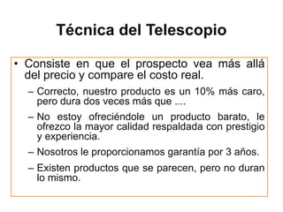 Técnica del Telescopio

• Consiste en que el prospecto vea más allá
  del precio y compare el costo real.
  – Correcto, nuestro producto es un 10% más caro,
    pero dura dos veces más que ....
  – No estoy ofreciéndole un producto barato, le
    ofrezco la mayor calidad respaldada con prestigio
    y experiencia.
  – Nosotros le proporcionamos garantía por 3 años.
  – Existen productos que se parecen, pero no duran
    lo mismo.
 
