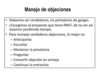 Manejo de objeciones
• Debemos ser vendedores, no portadores de gangas.
• ¿Escogimos al prospecto que tiene PAN?, de no ser así
  estamos perdiendo tiempo.
• Para manejar verdaderas objeciones, lo mejor es:
   – Anticiparlas
   – Escuchar
   – Mantener la prestancia
   – Preguntar
   – Convertir objeción en ventaja
   – Continuar la entrevista
 