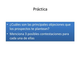 Práctica


• ¿Cuáles son las principales objeciones que
  los prospectos te plantean?
• Menciona 3 posibles contestaciones para
  cada una de ellas
 