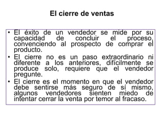El cierre de ventas

• El éxito de un vendedor se mide por su
  capacidad      de     concluir   el     proceso,
  convenciendo al prospecto de comprar el
  producto.
• El cierre no es un paso extraordinario ni
  diferente a los anteriores, difícilmente se
  produce solo, requiere que el vendedor
  pregunte.
• El cierre es el momento en que el vendedor
  debe sentirse más seguro de sí mismo,
  algunos vendedores sienten miedo de
  intentar cerrar la venta por temor al fracaso.
 