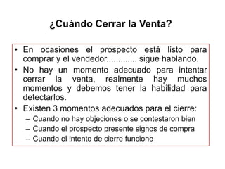 ¿Cuándo Cerrar la Venta?

• En ocasiones el prospecto está listo para
  comprar y el vendedor............. sigue hablando.
• No hay un momento adecuado para intentar
  cerrar la venta, realmente hay muchos
  momentos y debemos tener la habilidad para
  detectarlos.
• Existen 3 momentos adecuados para el cierre:
   – Cuando no hay objeciones o se contestaron bien
   – Cuando el prospecto presente signos de compra
   – Cuando el intento de cierre funcione
 