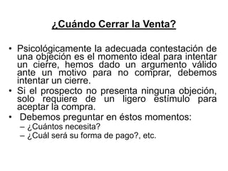 ¿Cuándo Cerrar la Venta?

• Psicológicamente la adecuada contestación de
  una objeción es el momento ideal para intentar
  un cierre, hemos dado un argumento válido
  ante un motivo para no comprar, debemos
  intentar un cierre.
• Si el prospecto no presenta ninguna objeción,
  solo requiere de un ligero estímulo para
  aceptar la compra.
• Debemos preguntar en éstos momentos:
  – ¿Cuántos necesita?
  – ¿Cuál será su forma de pago?, etc.
 