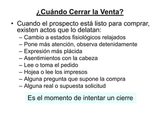 ¿Cuándo Cerrar la Venta?
• Cuando el prospecto está listo para comprar,
  existen actos que lo delatan:
  –   Cambio a estados fisiológicos relajados
  –   Pone más atención, observa detenidamente
  –   Expresión más plácida
  –   Asentimientos con la cabeza
  –   Lee o toma el pedido
  –   Hojea o lee los impresos
  –   Alguna pregunta que supone la compra
  –   Alguna real o supuesta solicitud

       Es el momento de intentar un cierre
 