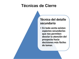 Técnicas de Cierre


         Técnica del detalle
         secundario
         • En toda venta existen
           aspectos secundarios
           que nos permiten
           desviar la atención del
           prospecto hacia
           decisiones más fáciles
           de tomar.
 