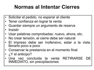 Normas al Intentar Cierres
• Solicitar el pedido, no esperar al cliente
• Tener confianza en lograr la venta
• Guardar siempre un argumento de reserva
• Insistir
• Usar palabras comprobadas: nuevo, ahora, etc.
• No crear tensión, el cierre debe ser natural
• El impreso debe ser inofensivo, estar a la vista,
  llenarlo poco a poco
• Conservar la prestancia en el momento final
• ¿Y el anticipo?
• Una vez concluida la venta RETIRARSE DE
  INMEDIATO, sin precipitaciones
 
