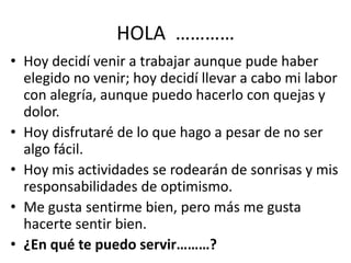 HOLA …………
• Hoy decidí venir a trabajar aunque pude haber
  elegido no venir; hoy decidí llevar a cabo mi labor
  con alegría, aunque puedo hacerlo con quejas y
  dolor.
• Hoy disfrutaré de lo que hago a pesar de no ser
  algo fácil.
• Hoy mis actividades se rodearán de sonrisas y mis
  responsabilidades de optimismo.
• Me gusta sentirme bien, pero más me gusta
  hacerte sentir bien.
• ¿En qué te puedo servir………?
 