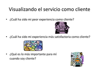 Visualizando el servicio como cliente
• ¿Cuál ha sido mi peor experiencia como cliente?




• ¿Cuál ha sido mi experiencia más satisfactoria como cliente?




• ¿Qué es lo más importante para mí
  cuando soy cliente?
 