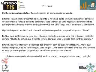  Dicas
Conhecimento do produto... Bem, chegamos ao ponto crucial da venda.
Estamos justamente apresentando esse ponto já no início deste treinamento por ser óbvio: se
você conhece a fundo o que está vendendo, suas chances de uma negociação bem sucedida
são exponencialmente maiores que quando você tem uma "vaga ideia" do que está vendendo.
O primeiro ponto a saber: qual o benefício que o seu produto proporciona para o cliente?
Reflita: qual a diferença de uma televisão com controle remoto e uma televisão sem controle
remoto? Qual o benefício que o cliente terá se comprar uma televisão com controle remoto?
Estude à exaustão todos os benefícios dos produtos com os quais você trabalha. Anote suas
ideias a respeito, discuta com colegas, com amigos ... em breve você terá uma boa ideia do que
os seus produtos podem proporcionar de diferente na vida dos clientes.
Seja um conhecedor das características do produto! Use-o para passar mais convicção!
 