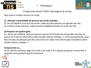  Abordagens
7 Etapas para montar SCRIPT (abordagem) de vendas
Veja como é simples montar um script
1) Planejar a quantidade de pessoas que serão visitadas...
Ex. Se vai trabalhar uma lista de nomes, saber quantas pessoas vai agendar por dia;
Se vai fazer visitas externas, saber quantos estabelecimentos irá visitar por dia.
2) Preparar um quebra-gelo...
Ex.: Se for por telefone, peça pra pessoa reservar 20 minutos do tempo dela. Diz que vai
passar um material informativo sobre (saúde, beleza, ecologia...), se for pessoalmente, peça
dois minutos da atenção para lhe apresentar um vídeo com informações inovadoras sobre
(saúde, beleza, ecologia...).
3) Apresente-se...
Se ela não lhe conhecer, diga seu nome e de onde é. Em seguida pergunte o nome dela e
pergunte como gostaria que lhe chamasse.
 