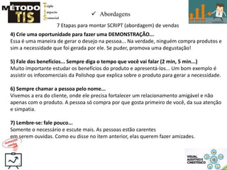  Abordagens
7 Etapas para montar SCRIPT (abordagem) de vendas
4) Crie uma oportunidade para fazer uma DEMONSTRAÇÃO...
Essa é uma maneira de gerar o desejo na pessoa... Na verdade, ninguém compra produtos e
sim a necessidade que foi gerada por ele. Se puder, promova uma degustação!
5) Fale dos benefícios... Sempre diga o tempo que você vai falar (2 min, 5 min...)
Muito importante estudar os benefícios do produto e apresentá-los... Um bom exemplo é
assistir os infocomerciais da Polishop que explica sobre o produto para gerar a necessidade.
6) Sempre chamar a pessoa pelo nome...
Vivemos a era do cliente, onde ele precisa fortalecer um relacionamento amigável e não
apenas com o produto. A pessoa só compra por que gosta primeiro de você, da sua atenção
e simpatia.
7) Lembre-se: fale pouco...
Somente o necessário e escute mais. As pessoas estão carentes
em serem ouvidas. Como eu disse no item anterior, elas querem fazer amizades.
 