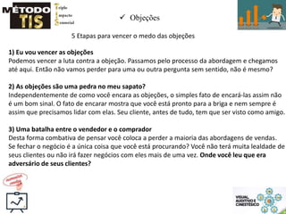  Objeções
5 Etapas para vencer o medo das objeções
1) Eu vou vencer as objeções
Podemos vencer a luta contra a objeção. Passamos pelo processo da abordagem e chegamos
até aqui. Então não vamos perder para uma ou outra pergunta sem sentido, não é mesmo?
2) As objeções são uma pedra no meu sapato?
Independentemente de como você encara as objeções, o simples fato de encará-las assim não
é um bom sinal. O fato de encarar mostra que você está pronto para a briga e nem sempre é
assim que precisamos lidar com elas. Seu cliente, antes de tudo, tem que ser visto como amigo.
3) Uma batalha entre o vendedor e o comprador
Desta forma combativa de pensar você coloca a perder a maioria das abordagens de vendas.
Se fechar o negócio é a única coisa que você está procurando? Você não terá muita lealdade de
seus clientes ou não irá fazer negócios com eles mais de uma vez. Onde você leu que era
adversário de seus clientes?
 