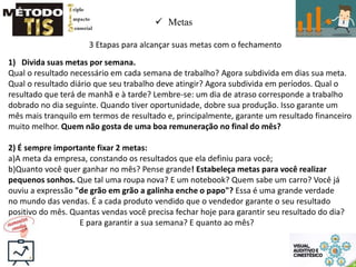  Metas
3 Etapas para alcançar suas metas com o fechamento
1) Divida suas metas por semana.
Qual o resultado necessário em cada semana de trabalho? Agora subdivida em dias sua meta.
Qual o resultado diário que seu trabalho deve atingir? Agora subdivida em períodos. Qual o
resultado que terá de manhã e à tarde? Lembre-se: um dia de atraso corresponde a trabalho
dobrado no dia seguinte. Quando tiver oportunidade, dobre sua produção. Isso garante um
mês mais tranquilo em termos de resultado e, principalmente, garante um resultado financeiro
muito melhor. Quem não gosta de uma boa remuneração no final do mês?
2) É sempre importante fixar 2 metas:
a)A meta da empresa, constando os resultados que ela definiu para você;
b)Quanto você quer ganhar no mês? Pense grande! Estabeleça metas para você realizar
pequenos sonhos. Que tal uma roupa nova? E um notebook? Quem sabe um carro? Você já
ouviu a expressão "de grão em grão a galinha enche o papo"? Essa é uma grande verdade
no mundo das vendas. É a cada produto vendido que o vendedor garante o seu resultado
positivo do mês. Quantas vendas você precisa fechar hoje para garantir seu resultado do dia?
E para garantir a sua semana? E quanto ao mês?
 