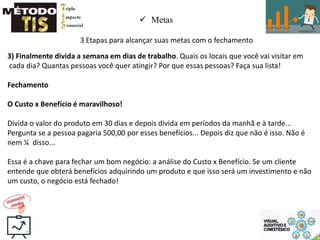  Metas
3 Etapas para alcançar suas metas com o fechamento
3) Finalmente divida a semana em dias de trabalho. Quais os locais que você vai visitar em
cada dia? Quantas pessoas você quer atingir? Por que essas pessoas? Faça sua lista!
Fechamento
O Custo x Benefício é maravilhoso!
Divida o valor do produto em 30 dias e depois divida em períodos da manhã e à tarde...
Pergunta se a pessoa pagaria 500,00 por esses benefícios... Depois diz que não é isso. Não é
nem ¼ disso...
Essa é a chave para fechar um bom negócio: a análise do Custo x Benefício. Se um cliente
entende que obterá benefícios adquirindo um produto e que isso será um investimento e não
um custo, o negócio está fechado!
 