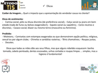  Dicas
Cuidar da Imagem... Qual o impacto que a apresentação do vendedor causa no cliente?
Dicas de vestimenta:
- Camisa social, pólo ou blusa discreta (de preferência social); - Calça social ou jeans em bom
estado (nada de furos ou bolsos exagerados!); - Sapato social ou sapatênis; - Cores neutras e
discretas; - Casaco social, blazer ou mesmo terno (masculino ou feminino).
Proibido:
- Moletons; - Camisetas com estampas exageradas ou que demonstrem opção política, religiosa,
sexual ou por algum clube; - Chinelos e sandálias rasteiras; - Tênis chamativos; - Roupas justas;
- Decotes.
Dicas que todas as mães dão aos seus filhos, mas que alguns rebeldes esquecem: banho
tomado, cabelo penteado, dentes escovados, unhas cortadas e roupas limpas ... simples, mas a
higiene é fundamental!
 