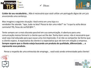  Dicas
Cuidar do seu vocabulário... Não é necessário que você utilize um português digno de um juiz
anunciando uma sentença.
Mas imagine a seguinte situação: Você entra em uma loja e o
vendedor lhe atende: "opa, tudo na boa? Posso te dar uma mão?" ou "o que tu acha dessa
camiseta? Pô, ficou do car%$!@# !".
Tente sempre ser o mais discreto possível em sua comunicação. A abertura para uma
comunicação menos formal é o cliente que vai lhe dar. Tenha bom senso: não é necessário que
você seja mal-educado para que cause uma má impressão. É só não se comportar da forma que
o cliente espera. A expectativa do cliente é a expectativa que ele tem em relação a empresa.
Sempre espere que o cliente esteja buscando um produto de qualidade, diferenciado ... e
represente esse produto.
Pense a respeito de uma entrevista de emprego... você está sendo entrevistado pelo cliente!
 