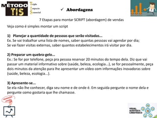  Abordagens
7 Etapas para montar SCRIPT (abordagem) de vendas
Veja como é simples montar um script
1) Planejar a quantidade de pessoas que serão visitadas...
Ex. Se vai trabalhar uma lista de nomes, saber quantas pessoas vai agendar por dia;
Se vai fazer visitas externas, saber quantos estabelecimentos irá visitar por dia.
2) Preparar um quebra-gelo...
Ex.: Se for por telefone, peça pra pessoa reservar 20 minutos do tempo dela. Diz que vai
passar um material informativo sobre (saúde, beleza, ecologia...), se for pessoalmente, peça
dois minutos da atenção para lhe apresentar um vídeo com informações inovadoras sobre
(saúde, beleza, ecologia...).
3) Apresente-se...
Se ela não lhe conhecer, diga seu nome e de onde é. Em seguida pergunte o nome dela e
pergunte como gostaria que lhe chamasse.
 