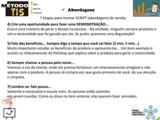  Abordagens
7 Etapas para montar SCRIPT (abordagem) de vendas
4) Crie uma oportunidade para fazer uma DEMONSTRAÇÃO...
Essa é uma maneira de gerar o desejo na pessoa... Na verdade, ninguém compra produtos e
sim a necessidade que foi gerada por ele. Se puder, promova uma degustação!
5) Fale dos benefícios... Sempre diga o tempo que você vai falar (2 min, 5 min...)
Muito importante estudar os benefícios do produto e apresentá-los... Um bom exemplo é
assistir os infocomerciais da Polishop que explica sobre o produto para gerar a necessidade.
6) Sempre chamar a pessoa pelo nome...
Vivemos a era do cliente, onde ele precisa fortalecer um relacionamento amigável e não
apenas com o produto. A pessoa só compra por que gosta primeiro de você, da sua atenção
e simpatia.
7) Lembre-se: fale pouco...
Somente o necessário e escute mais. As pessoas estão carentes
em serem ouvidas. Como eu disse no item anterior, elas querem fazer amizades.
 