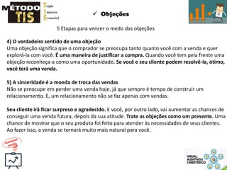  Objeções
5 Etapas para vencer o medo das objeções
4) O verdadeiro sentido de uma objeção
Uma objeção significa que o comprador se preocupa tanto quanto você com a venda e quer
explorá-la com você. É uma maneira de justificar a compra. Quando você tem pela frente uma
objeção reconheça-a como uma oportunidade. Se você e seu cliente podem resolvê-la, ótimo,
você terá uma venda.
5) A sinceridade é a moeda de troca das vendas
Não se preocupe em perder uma venda hoje, já que sempre é tempo de construir um
relacionamento. E, um relacionamento não se faz apenas com vendas.
Seu cliente irá ficar surpreso e agradecido. E você, por outro lado, vai aumentar as chances de
conseguir uma venda futura, depois da sua atitude. Trate as objeções como um presente. Uma
chance de mostrar que o seu produto foi feito para atender às necessidades de seus clientes.
Ao fazer isso, a venda se tornará muito mais natural para você.
 