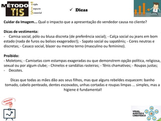  Dicas
Cuidar da Imagem... Qual o impacto que a apresentação do vendedor causa no cliente?
Dicas de vestimenta:
- Camisa social, pólo ou blusa discreta (de preferência social); - Calça social ou jeans em bom
estado (nada de furos ou bolsos exagerados!); - Sapato social ou sapatênis; - Cores neutras e
discretas; - Casaco social, blazer ou mesmo terno (masculino ou feminino).
Proibido:
- Moletons; - Camisetas com estampas exageradas ou que demonstrem opção política, religiosa,
sexual ou por algum clube; - Chinelos e sandálias rasteiras; - Tênis chamativos; - Roupas justas;
- Decotes.
Dicas que todas as mães dão aos seus filhos, mas que alguns rebeldes esquecem: banho
tomado, cabelo penteado, dentes escovados, unhas cortadas e roupas limpas ... simples, mas a
higiene é fundamental!
 