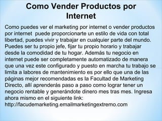 Como puedes ver el marketing por internet o vender productos por internet  puede proporcionarte un estilo de vida con total libertad, puedes vivir y trabajar en cualquier parte del mundo. Puedes ser tu propio jefe, fijar tu propio horario y trabajar desde la comodidad de tu hogar. Además tu negocio en internet puede ser completamente automatizado de manera que una vez este configurado y puesto en marcha tu trabajo se limita a labores de mantenimiento es por ello que una de las páginas mejor recomendadas es la Facultad de Marketing Directo, allí aprenderás paso a paso como lograr tener un negocio rentable y generándote dinero mes tras mes. Ingresa ahora mismo en el siguiente link: http://facudemarketing.emailmarketingextremo.com Como Vender Productos por Internet 