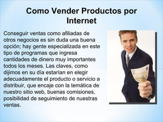 Conseguir ventas como afiliadas de otros negocios es sin duda una buena opción; hay gente especializada en este tipo de programas que ingresa cantidades de dinero muy importantes todos los meses. Las claves, como dijimos en su día estarían en elegir adecuadamente el producto o servicio a distribuir, que encaje con la temática de nuestro sitio web, buenas comisiones, posibilidad de seguimiento de nuestras ventas. Como Vender Productos por Internet 