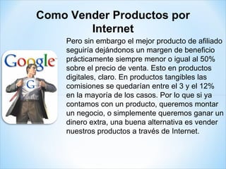 Pero sin embargo el mejor producto de afiliado seguiría dejándonos un margen de beneficio prácticamente siempre menor o igual al 50% sobre el precio de venta. Esto en productos digitales, claro. En productos tangibles las comisiones se quedarían entre el 3 y el 12% en la mayoría de los casos. Por lo que si ya contamos con un producto, queremos montar un negocio, o simplemente queremos ganar un dinero extra, una buena alternativa es vender nuestros productos a través de Internet. Como Vender Productos por Internet 