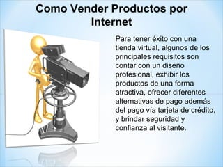 Para tener éxito con una tienda virtual, algunos de los principales requisitos son contar con un diseño profesional, exhibir los productos de una forma atractiva, ofrecer diferentes alternativas de pago además del pago vía tarjeta de crédito, y brindar seguridad y confianza al visitante. Como Vender Productos por Internet 