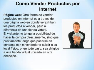 Página web:  Otra forma de vender productos en Internet es a través de una página web en donde se exhiban los productos a vender, pero a diferencia de una tienda virtual. El visitante no tenga la posibilidad de hacer la compra directamente, sino que previamente tenga que ponerse en contacto con el vendedor o asistir a su local físico; o, en todo caso, sea dirigido a una tienda virtual ubicada en otra dirección. Como Vender Productos por Internet 