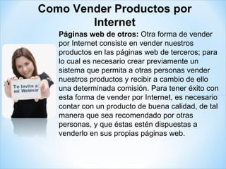 Páginas web de otros:  Otra forma de vender por Internet consiste en vender nuestros productos en las páginas web de terceros; para lo cual es necesario crear previamente un sistema que permita a otras personas vender nuestros productos y recibir a cambio de ello una determinada comisión. Para tener éxito con esta forma de vender por Internet, es necesario contar con un producto de buena calidad, de tal manera que sea recomendado por otras personas, y que éstas estén dispuestas a venderlo en sus propias páginas web.  Como Vender Productos por Internet 