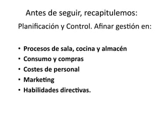 Antes	
  de	
  seguir,	
  recapitulemos:
	
  
Planiﬁcación	
  y	
  Control.	
  Aﬁnar	
  ges?ón	
  en:	
  
•  Procesos	
  de	
  sala,	
  cocina	
  y	
  almacén	
  	
  
•  Consumo	
  y	
  compras	
  
•  Costes	
  de	
  personal	
  
•  MarkeHng	
  
•  Habilidades	
  direcHvas.	
  	
  

 