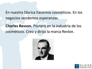 En nuestra fábrica hacemos cosméticos. En los
negocios vendemos esperanzas.
Charles Revson. Pionero en la industria de los
cosméticos. Creo y dirijo la marca Revlon.
 