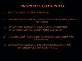 PROPOSTA COMERCIAL
1.   ESCUTE O QUE O CLIENTE DESEJA;


2.   COLOQUE SUGESTÕES COMPLEMENTARES DE SOLUÇÃO NA
                        PROPOSTA;

3.   MONTE UMA PROPOSTA ORGANIZADA E OBJETIVA.
     O CLIENTE NÃO TÊM TEMPO PARA ENFEITES;


4.   A “A GORDURA” DEVE EXISTIR, MAS CUIDADO PARA NÃO
                        EXAGERAR!

5.   SE COMPROMETER COM UM CRONOGRAMA, CUMPRA!
           SUA PALAVRA É SUA REPUTAÇÃO!
 