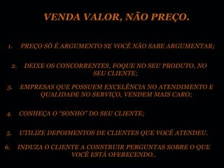 VENDA VALOR, NÃO PREÇO.


 1.       PREÇO SÓ É ARGUMENTO SE VOCÊ NÃO SABE ARGUMENTAR;


     2.    DEIXE OS CONCORRENTES, FOQUE NO SEU PRODUTO, NO
                            SEU CLIENTE;

3.        EMPRESAS QUE POSSUEM EXCELÊNCIA NO ATENDIMENTO E
               QUALIDADE NO SERVIÇO, VENDEM MAIS CARO;


4.        CONHEÇA O “SONHO” DO SEU CLIENTE;


5.        UTILIZE DEPOIMENTOS DE CLIENTES QUE VOCÊ ATENDEU.

6.        INDUZA O CLIENTE A CONSTRUIR PERGUNTAS SOBRE O QUE
                        VOCÊ ESTÁ OFERECENDO..
 