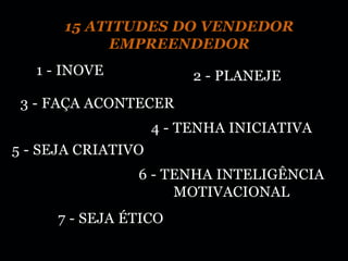 15 ATITUDES DO VENDEDOR
           EMPREENDEDOR
   1 - INOVE             2 - PLANEJE
 3 - FAÇA ACONTECER
                    4 - TENHA INICIATIVA
5 - SEJA CRIATIVO
                6 - TENHA INTELIGÊNCIA
                     MOTIVACIONAL
     7 - SEJA ÉTICO
 