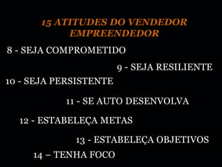 15 ATITUDES DO VENDEDOR
           EMPREENDEDOR
8 - SEJA COMPROMETIDO
                        9 - SEJA RESILIENTE
10 - SEJA PERSISTENTE

           11 - SE AUTO DESENVOLVA

  12 - ESTABELEÇA METAS

             13 - ESTABELEÇA OBJETIVOS
     14 – TENHA FOCO
 