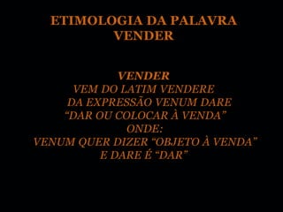 ETIMOLOGIA DA PALAVRA
         VENDER


             VENDER
      VEM DO LATIM VENDERE
     DA EXPRESSÃO VENUM DARE
    “DAR OU COLOCAR À VENDA”
              ONDE:
VENUM QUER DIZER “OBJETO À VENDA”
          E DARE É “DAR”
 