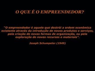 O QUE É O EMPREENDEDOR?


 “O empreendedor é aquele que destrói a ordem econômica
existente através da introdução de novos produtos e serviços,
    pela criação de novas formas de organização, ou pela
         exploração de novos recursos e materiais”.

                  Joseph Schumpeter (1949)
 
