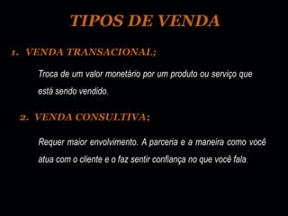 TIPOS DE VENDA
1. VENDA TRANSACIONAL;

    Troca de um valor monetário por um produto ou serviço que
    está sendo vendido.

 2. VENDA CONSULTIVA;

    Requer maior envolvimento. A parceria e a maneira como você
    atua com o cliente e o faz sentir confiança no que você fala.
 