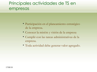 Principales actividades de TS en empresas Participación en el planeamiento estratégico de la empresa. Conocer la misión y visión de la empresa Cumplir con las tareas administrativas de la empresa. Toda actividad debe generar valor agregado. 