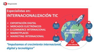 Especialistas en:
INTERNACIONALIZACIÓN TIC
➢ EXPORTACIÓN DIGITAL
➢ MERCADOS ELECTRÓNICOS
➢ E-COMMERCE INTERNACIONAL
➢ MARK...